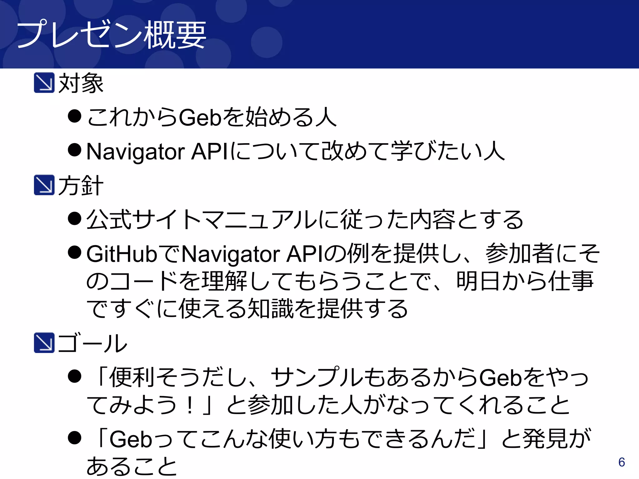 6
プレゼン概要
対象
これからGebを始める人
Navigator APIについて改めて学びたい人
方針
公式サイトマニュアルに従った内容とする
GitHubでNavigator APIの例を提供し、参加者にそ
のコードを理解してもらうことで、明日から仕事
ですぐに使える知識を提供する
ゴール
「便利そうだし、サンプルもあるからGebをやっ
てみよう！」と参加した人がなってくれること
「Gebってこんな使い方もできるんだ」と発見が
あること
 