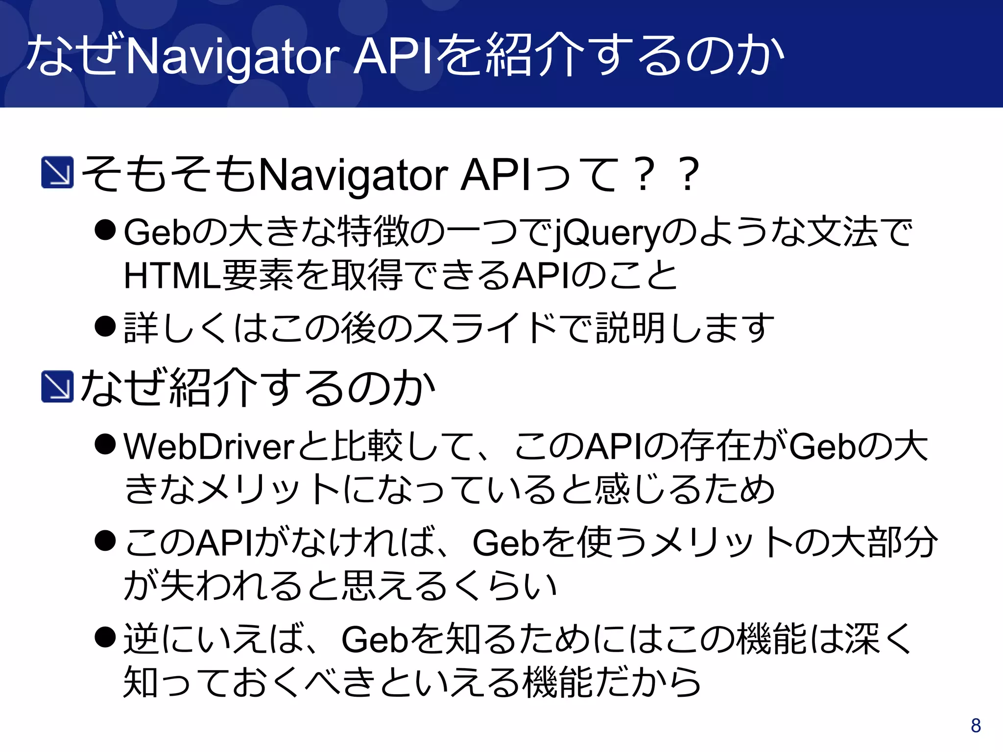 8
なぜNavigator APIを紹介するのか
そもそもNavigator APIって？？
Gebの大きな特徴の一つでjQueryのような文法で
HTML要素を取得できるAPIのこと
詳しくはこの後のスライドで説明します
なぜ紹介するのか
WebDriverと比較して、このAPIがGebの大きなメ
リットの一つになっていると感じるため
深く知っておくべきといえる機能の一つ
 