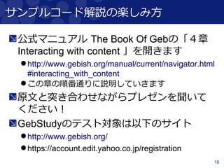 10
サンプルコード解説の楽しみ方
公式マニュアル The Book Of Gebの「４章
Interacting with content 」を開きます
http://www.gebish.org/manual/current/navigator.html
#interacting_with_content
この章の順番通りに説明していきます
原文と突き合わせながらプレゼンを聞いて
ください！
GebStudyのテスト対象は以下のサイト
http://www.gebish.org/
https://account.edit.yahoo.co.jp/registration
 