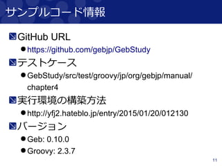 11
サンプルコード情報
GitHub URL
https://github.com/gebjp/GebStudy
テストケース
GebStudy/src/test/groovy/jp/org/gebjp/manual/
chapter4
実行環境の構築方法
http://yfj2.hateblo.jp/entry/2015/01/20/012130
バージョン
Geb: 0.10.0
Groovy: 2.3.7
 