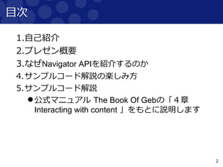 2
目次
1.自己紹介
2.プレゼン概要
3.なぜNavigator APIを紹介するのか
4.サンプルコード解説の楽しみ方
5.サンプルコード解説
公式マニュアル The Book Of Gebの「４章
Interacting with content 」をもとに説明します
 