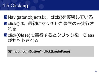 24
4.2 Finding & Filtering
“find”, ”$”は子要素を検索するための関数で
ある。“filter”, ”not”は、要素を減らすための
関数である
<div class="a">
<p class="b">geb</p>
</div>
<div class="b">
<input type="text"/>
</div>
$("div").find(".b").text() == “geb”
$("div").$(".b").text() == “geb”
$("div").filter(".b").text() == “”
$(".b").not("p").text() == “”
$("div").has("p").text() == “geb”
$("div").has("input", type: "text").text() == “”
 