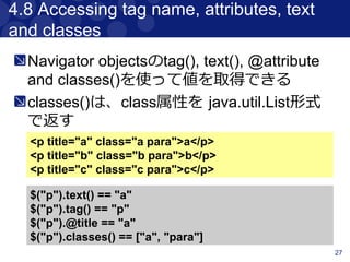 27
4.3 Traversing
検索したコンテンツ前後のコンテンツと
マッチさせることができる
<div class="a">
<div class="b">
<p class="c"></p>
<p class="d"></p>
<p class="e"></p>
</div>
<div class="f"></div>
</div>
$("p.d").previous() // 'p.c'
$("p.e").prevAll() // ['p.c' , 'p.d]
$("p.d").next() // 'p.e'
$("p.c").nextAll() // ['p.d' , 'p.e']
$("p.d").parent() // 'div.b'
$("p.d").siblings() // ['p.c' , 'p.e']
$("div.a").children() // ['div.b' , 'div.f]
 