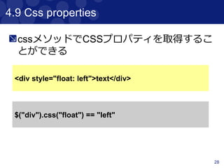 28
4.3 Traversing
Traversingのメソッドリスト
Method Description
previous 指定したcontentの一つ前を取得する
prevAll 指定したcontentの前をListで全て取得する
next 指定したcontentの一つ後を取得する
nextAll 指定したcontentのをListで全て取得する
parent 指定したcontentの親contentを取得する
siblings 指定したcontent以外をListで全て取得する
children 指定したcontentの子contentを配列で取得する
 
