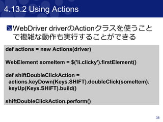 38
4.8 Accessing tag name, attributes, text
and classes
Navigator objectsのtag(), text(), @attribute
and classes()を使って値を取得できる
classes()は、class属性を java.util.List形式
で返す
<p title="a" class="a para">a</p>
<p title="b" class="b para">b</p>
<p title="c" class="c para">c</p>
$("p").text() == "a"
$("p").tag() == "p"
$("p").@title == "a"
$("p").classes() == ["a", "para"]
 