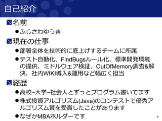 4
自己紹介
名前
ふじさわゆうき
現在の仕事
部署全体を技術的に底上げするチームに所属
テスト自動化、FindBugsルール化、標準開発環境
の提供、ミドルウェア検証、OutOfMemory調査&解
決、社内WIKI導入&運用など幅広く担当
経歴
高校~大学~社会人とずっとプログラム書いてます
株式投資アルゴリズム(Java)のコンテストで優秀ア
ルゴリズム賞を受賞したことがあります
なぜかMBAホルダーです
 