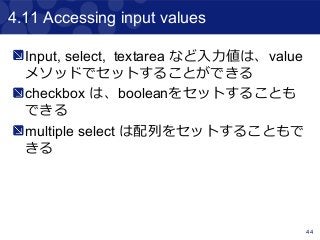 44
4.11 Accessing input values
Input, select, textarea など入力値は、value
メソッドでセットすることができる
checkbox は、booleanをセットすることも
できる
multiple select は配列をセットすることもで
きる
 