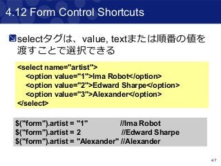 47
4.12 Form Control Shortcuts
<select name="artist">
<option value="1">Ima Robot</option>
<option value="2">Edward Sharpe</option>
<option value="3">Alexander</option>
</select>
$("form").artist = "1" //Ima Robot
$("form").artist = 2 //Edward Sharpe
$("form").artist = "Alexander" //Alexander
selectタグは、value, textまたは順番の値を
渡すことで選択できる
 