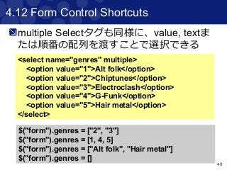 48
4.12 Form Control Shortcuts
<select name="genres" multiple>
<option value="1">Alt folk</option>
<option value="2">Chiptunes</option>
<option value="3">Electroclash</option>
<option value="4">G-Funk</option>
<option value="5">Hair metal</option>
</select>
$("form").genres = ["2", "3"]
$("form").genres = [1, 4, 5]
$("form").genres = ["Alt folk", "Hair metal"]
$("form").genres = []
multiple Selectタグも同様に、value, textま
たは順番の配列を渡すことで選択できる
 