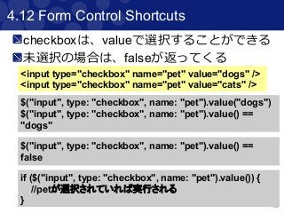49
4.12 Form Control Shortcuts
<input type="checkbox" name="pet" value="dogs" />
<input type="checkbox" name="pet" value="cats" />
$("input", type: "checkbox", name: "pet").value("dogs")
$("input", type: "checkbox", name: "pet").value() ==
"dogs"
$("input", type: "checkbox", name: "pet").value() ==
false
if ($("input", type: "checkbox", name: "pet").value()) {
//petが選択されていれば実行される
}
checkboxは、valueで選択することができる
未選択の場合は、falseが返ってくる
 
