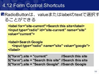 50
4.12 Form Control Shortcuts
<label for="site-current">Search this site</label>
<input type="radio" id="site-current" name="site"
value="current">
<label>Search Google
<input type="radio" name="site" value="google">
</label>
$("form").site = "current" //Search this site
$("form").site = "Search this site" //Search this site
$("form").site = "Search Google" //Search Google
RadioButtonは、valueまたはlabelのtextで選択す
ることができる
 