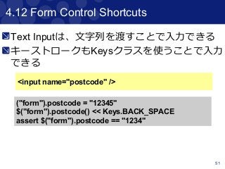 51
4.12 Form Control Shortcuts
<input name="postcode" />
("form").postcode = "12345"
$("form").postcode() << Keys.BACK_SPACE
assert $("form").postcode == "1234"
Text Inputは、文字列を渡すことで入力できる
キーストロークもKeysクラスを使うことで入力
できる
 