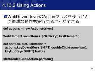 54
4.13.2 Using Actions
WebDriver driverのActionクラスを使うこと
で複雑な動作も実行することができる
def actions = new Actions(driver)
WebElement someItem = $('li.clicky').firstElement()
def shiftDoubleClickAction =
actions.keyDown(Keys.SHIFT).doubleClick(someItem).
keyUp(Keys.SHIFT).build()
shiftDoubleClickAction.perform()
 