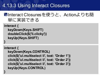 55
4.13.3 Using Interact Closures
Interact Closuresを使うと、Actionよりも簡
単に実装できる
interact {
keyDown(Keys.SHIFT)
doubleClick($('li.clicky'))
keyUp(Keys.SHIFT)
}
interact {
keyDown(Keys.CONTROL)
click($('ul.multiselect li', text: 'Order 1'))
click($('ul.multiselect li', text: 'Order 2'))
click($('ul.multiselect li', text: 'Order 3'))
keyUp(Keys.CONTROL)
}
 