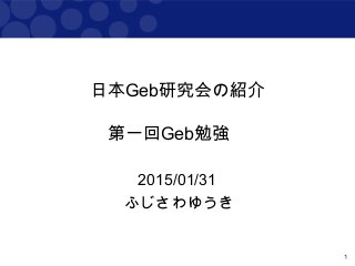 1
日本Geb研究会の紹介
第一回Geb勉強会
2015/01/31
ふじさわゆうき
 