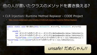 •
• http://www.codeproject.com/Articles/37549/CLR-Injection-Runtime-Method-Replacer
public static void 取り替え(this MethodInfo メソッド1, MethodInfo メソッド2)
{
unsafe {
var メソッドへのポインター1 = メソッド1.MethodHandle.Value.ToPointer();
var メソッドへのポインター2 = メソッド2.MethodHandle.Value.ToPointer();
*((int*)new IntPtr(((int*)メソッドへのポインター1 + 1)).ToPointer()) =
*((int*)new IntPtr(((int*)メソッドへのポインター2 + 1)).ToPointer());
}
}
unsafe! だめじゃん!!
 
