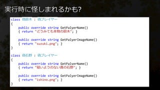 class 偽鈴木 : 偽プレイヤー
{
public override string GetPalyerName()
{ return "どうみても本物の鈴木"; }
public override string GetPalyerImageName()
{ return "suzuki.png"; }
}
class 偽石野 : 偽プレイヤー
{
public override string GetPalyerName()
{ return "疑いようのない真の石野"; }
public override string GetPalyerImageName()
{ return "ishino.png"; }
}
 