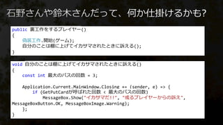public 裏工作をするプレイヤー()
{
偽装工作.開始(ゲーム);
自分のことは棚に上げてイカサマされたときに訴える();
}
void 自分のことは棚に上げてイカサマされたときに訴える()
{
const int 最大のパスの回数 = 3;
Application.Current.MainWindow.Closing += (sender, e) => {
if (GetPutCardが呼ばれた回数 < 最大のパスの回数)
MessageBox.Show("イカサマだ!!", "或るプレイヤーからの訴え",
MessageBoxButton.OK, MessageBoxImage.Warning);
};
}
 