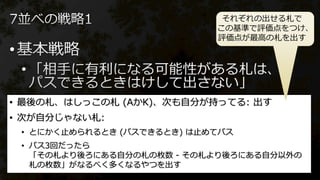 •
•
• 最後の札、はしっこの札 (AかK)、次も自分が持ってる: 出す
• 次が自分じゃない札:
• とにかく止められるとき (パスできるとき) は止めてパス
• パス3回だったら
「その札より後ろにある自分の札の枚数 - その札より後ろにある自分以外の
札の枚数」がなるべく多くなるやつを出す
それぞれの出せる札で
この基準で評価点をつけ、
評価点が最高の札を出す
 