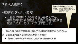 •
•
1. 7から遠い札ほど高評価 (出しても相手に有利になりにくい)
2. その札より後ろに自分の札があった場合
• 「後ろに自分の札までの距離」が近いほど高評価とする
評価が或る程度以上高け
れば、パスできてもパス
せずに出す
 