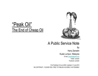“Peak Oil”
The End of Cheap Oil
A Public Service Note
By
Harry Zanedin
Kuala Lumpur, Malaysia
E-mail: zanedin@gmail.com
Twitter: zanedin
Facebook: zanedin
First Published: 02-Jun-2009 | Updated: 31-Jan-2015
NO COPYRIGHT – PLEASE FEEL FREE TO PUBLISH AS WIDELY AS POSSIBLE
 