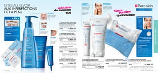 LA TECHNOLOGIE
DETECT
est un agent protecteur et
puriﬁant de la peau, aux
propriétés anti-bactérienne et
régulatrice de sébum, qui
régule l’écosystème de la peau.
Le teint s’éclaircit et les
imperfections diminuent.
L’ACIDE SALICYLIQUE
éclaircit la peau grâce à ses
propriétés anti-microbienne et
anti-bactériologique.
DITES AU REVOIR
AUX IMPERFECTIONS
DE LA PEAU
LA TECHNOLOGIE
DETECT
est un agent protecteur et
puriﬁant de la peau, aux
propriétés anti-bactérienne et
L’ACIDE SALICYLIQUE
éclaircit la peau grâce à ses
propriétés anti-microbienne et
anti-bactériologique.
Crème Shine Control
accomplit une double
mission : vous hydrater
et maintenir votre
peau mate!
HYDRATANT
ET MATIFIANT
2 EN 1
Appliquez sur le visage mouillé
puis rincez. La peau est alors
prête pour le masque.
1. GOMMAGE
Appliquez une ﬁne couche sur le
visage puis laissez sécher pendant
5 minutes. Ensuite lavez à l’eau.
2. MASQUE
Appliquez une ﬁne couche sur le
visage puis laissez sécher pendant
5 minutes. Ensuite lavez à l’eau.
Appliquez le
Gel SOS sur les
boutons pour
un résultat
immédiat
TRAITEZ
un résultat
immédiat
Minimise les points
noirs et empêche
leur formation
SOIGNEZ
Nettoyez et exfoliez
avec le Gommage
Nettoyant pour le
Visage
NETTOYEZ
Technologie de détection
et acide salicylique
Appliquez la crème
Pure Skin Hide 
Treat en fonction
des besoins pour
cacher et traiter
rapidement les
boutons.
CACHEZ ET
TRAITEZ
VOS BOUTONS
‫ﺳﺎﻋﺎت‬8‫ﺧﻼل‬‫اﻟﺸﺒﺎب‬‫ﺣﺐ‬‫اﻟﺔ‬‫ز‬‫ﻹ‬‫وﻓﻌﺎل‬‫ﺳﻬﻞ‬‫ﺣﻞ‬
‫و‬‫ﻟﻜﺸﻒ‬‫اﻟﺴﺎﻟﻴﺴﻴﻠﻴﻚ‬‫ﺑﺤﻤﺾ‬‫ﻣﺮﻛﺰ‬‫ﺟﻞ‬!‫ﻓﻘﻂ‬
‫ﻟﻠﺒﴩة‬ .‫ﺑﻬﺎ‬‫اﻟﺰﻳﺖ‬‫إﻧﺘﺎج‬‫ﻟﺘﺤﺪﻳﺪ‬‫اﻟﺒﻜﺘريﻳﺎ‬‫اﺳﺘﻬﺪاف‬
.‫اﻟﺪﻫﻨﻴﺔ‬
ብ Gel SOS Alerte à l’Acné
Action en Profondeur Pure Skin
Tout simple pour agir sur les boutons
d’acné en 8 heures top chrono! 6 ml
24752 15,900 DT
‫اﳌﻀﺎد‬ ‫اﻟﺴﺎﻟﻴﺴﻴﻠﻴﻚ‬ ‫ﺑﺤﻤﺾ‬ ، ‫ﻟﻠﻮﺟﻪ‬ ‫ﻣﻨﻈﻒ‬ ‫ﻗﻨﺎع‬
‫اﻟﺴﻮداء‬ ‫اﻟﺮؤوس‬ ‫ﻇﻬﻮر‬ ‫وميﻨﻊ‬ ‫ﻳﻘﻠﻞ‬ , ‫ﻟﻠﻤﻴﻜﺮوﺑﺎت‬
‫ﻣﻞ‬ 50 .‫اﻷﺳﺒﻮع‬ ‫ﰲ‬ ‫ات‬‫ﺮ‬‫ﻣ‬ 2-1 ‫ﻳﺴﺘﻌﻤﻞ‬ .‫ر‬‫واﻟﺒﺜﻮ‬
ቤ Masque Stop aux Points
Noirs Pure Skin
S’utilise 1 à 2 fois par semaine sur la peau
nettoyée. Laisser agir puis rincer. 50 ml
24202 14,900 DT
‫اﻟﻠﻤﻌﺎن‬ ‫ﻣﺸﻜﻞ‬ ‫ﻣﻦ‬ ‫ﺗﻌﺎين‬ ‫اﻟﺘﻲ‬ ‫اﻟﺪﻫﻨﻴﺔ‬ ‫ﻟﻠﺒﴩة‬ ‫ﻣﺮﻃﺐ‬ ‫ﻛﺮﻳﻢ‬
‫ﺗﻮاﺟﺪ‬ ‫ﺗﺴﺒﺐ‬ ‫اﻟﺘﻲ‬ ‫ﺑﺎﻟﺒﴩة‬ ‫اﳌﺴﺎﻣﺎت‬ ‫ﺣﺠﻢ‬ ‫ﻣﻦ‬ ‫و‬ ‫ﻣﻨﻪ‬ ‫ﻟﻴﻘﻠﻞ‬
.‫اﻟﻮﺟﻪ‬ ‫ﺑﴩة‬ ‫ﻋﲆ‬ ‫اﻟﺰﻳﺖ‬
ቧ Crème Pure Skin Shine Control
Réduit instantanément la brillance et prévient les
imperfections. 50 ml
20167 15,900 DT
‫و‬ ‫ﺑﻌﻤﻖ‬ ‫ﻳﻨﻈﻒ‬ ،‫اﻟﻮﺟﻪ‬ ‫ﺑﺒﴩة‬ ‫اﳌﻴﺘﺔ‬ ‫ﻟﻠﺨﻼﻳﺎ‬ ‫ﻣﺰﻳﻞ‬
‫اﳌﺎﺳﺎﻣﺎت‬ ‫اق‬‫ﱰ‬‫ﺑﺈﺧ‬ ‫اﻟﺴﻮداء‬ ‫اﻟﺮؤوس‬ ‫و‬ ‫اﻟﺒﻘﻊ‬ ‫ﻳﺴﺘﻬﺪف‬
.‫اﻟﺪﻫﻨﻴﺔ‬ ‫ﻟﻠﺒﴩة‬ .‫اﺛﻴﻢ‬‫ﺮ‬‫ﻟﻠﺠ‬ ‫ﻣﻀﺎدة‬ ‫ﺑﻌﻨﺎﴏ‬
ባ Gommage nettoyant pour
le visage Pure Skin Deep Action
Nettoyant exfoliant quotidien à action
profonde pour lutter contre l’apparition
des boutons et des points noirs. 150 ml
20194 14,900 DT
‫و‬ ‫اﻟﻌﻴﻮب‬ ‫ﻣﻦ‬ ‫ﻳﺤﻤﻴﻬﺎ‬ ،‫اﻟﻮﺟﻪ‬ ‫ﻟﺒﴩة‬ ‫ﻣﻨﻈﻒ‬ ‫ﻗﻨﺎع‬
.‫اﻟﺪﻫﻨﻴﺔ‬ ‫ﻟﻠﺒﴩة‬ .‫اﻟﺸﻮاﺋﺐ‬
ቢ Masque Puriﬁant et Gommage
Exfoliant pour le Visage Pure Skin
Un système puriﬁant qui réduit les
imperfections et les prévient avant
qu’elles n’apparaissent. 12 ml
22418 4,500 DT
‫ﺗﺤﺘﻮي‬ .‫ﺑﻠﻄﻒ‬ ‫واﻟﺰﻳﻮت‬ ‫واﳌﻜﻴﺎج‬ ‫اﻷوﺳﺎخ‬ ‫ﻹزاﻟﺔ‬ ‫اﻟﻮﺟﻪ‬ ‫ﺗﻨﻈﻴﻒ‬ ‫ﻣﻨﺎدﻳﻞ‬
‫ﺑﻌﻤﻖ‬ ‫اﳌﺴﺎم‬ ‫وﺗﻨﻈﻒ‬ ‫اﻟﺠﻠﺪ‬ ‫ﻋﻴﻮب‬ ‫ﻟﺘﻌﺎﻟﺞ‬ ‫اﻟﺴﺎﻟﺴﻴﻠﻴﻚ‬ ‫ﺣﻤﺾ‬ ‫ﻋﲆ‬ ‫اﳌﻨﺎدﻳﻞ‬
‫ﰲ‬ ‫ﺑﴩﺗﻚ‬ ‫اﳌﻨﺎدﻳﻞ‬ ‫ﺗﱰك‬ .‫اﳌﺴﺘﻘﺒﻞ‬ ‫ﰲ‬ ‫ﻣﻔﺎﺟﺌﺔ‬ ‫آﺛﺎر‬ ‫أي‬ ‫ﻇﻬﻮر‬ ‫ﻣﻨﻊ‬ ‫ﰲ‬ ‫ﻟﻠﻤﺴﺎﻋﺪة‬
‫ﻗﻄﻌﺔ‬ 25 .‫وﻧﻘﻴﺔ‬ ‫وﻧﺎﻋﻤﺔ‬ ‫ﺟﺪﻳﺪة‬ ‫ﺻﻮرة‬
ቨ Lingettes nettoyantes Pure Skin
L’acide salicylique cible les imperfections et nettoie
profondément les pores aﬁn de prévenir les futures
éruptions. 25 pièces. 25 pcs
30172 16,900 DT
Pour la peau grasse15+
PURIFIEZ
Retirez une
lingette et
balayez le
visage sans
toucher la
partie
autour des
yeux.
ቦ Pure Skin Crème pour traiter
et camouﬂer les imperfections
Couvre rapidement et réduit la taille des boutons.
Masque les imperfections sur place, tout en les
réduisant. Super-actif, il réduit la taille des
boutons pour une peau saine 15 ml
20176 13,900 DT
‫ﻣﻞ‬ 15 ‫اﻟﺠﻠﺪ‬ ‫ﻟﺼﺤﺔ‬ ‫اﻟﺒﻘﻊ‬ ‫ﺣﺠﻢ‬ ‫ﻣﻦ‬ ‫ﺗﺤﺪ‬ ،‫اﻟﻔﻌﺎﻟﻴﺔ‬ ‫ﻓﺎﺋﻘﺔ‬
routineVotre
spécialiste
quotidienne
desmoments
SOS
42 soins de la peau 43
ቤ
ባ
ቢ
ቧ
ቦ
ቨ
ብ
SOINSDELAPEAU
 