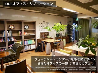 UDSオフィス・リノベーション
Takuya Honda, Keibun Nakagawa, and Takashi Iba, COLLABORATIVE DESIGN
OF WORKPLACE WITH FUTURE LANGUAGE, COINs15, 2015
フューチャー・ランゲージをもとにデザイン
されたオフィスの一部（“非圧力カフェ”）
 
