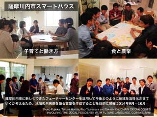 摩川内市スマートハウス
子育てと働き方 食と農業
摩川内市に新しくできたフューチャーセンターを活用して今後どのように地域を活性化させて
いくか考えるため、地域の未来像を語る言葉を作成することを目的に開催	
  2014年年9⽉月・10⽉月
Shoko Fujioka, Takuya Honda, Ryo Tsukahara and Takashi Iba, CHAIN OF DIALOGUES
INVOLVING THE LOCAL RESIDENTS WITH FUTURE LANGUAGE, COINs15, 2015
 