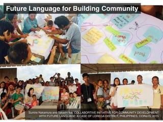 Future Language for Building Community
Sumire Nakamura and Takashi Iba, COLLABORTIVE INITIATIVE FOR COMMUNITY DEVELOPMENT
WITH FUTURE LANGUAGE: A CASE OF LOREGA DISTRICT, PHILIPPINES, COINs15, 2015
 