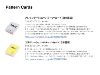 ▷ プレゼンテーション・パターンを活用するためのカード・セット
▷ パターン・カード34枚、インストラクション・カード8枚、ワーク・カード6枚を含む計50枚のセット
▷ カードはコーティング加工がなされているため、ワークショップ等での繰り返し使用に適しています。
▷ カードは63mm × 88mm（トレーディングカードのスタンダードサイズ）で、透明プラスチックケース付き
▷ パターン内容は書籍『プレゼンテーション・パターン：創造を誘発する表現のヒント』に準拠
プレゼンテーション・パターン・カード（日本語版）
コラボレーション・パターン・カード（日本語版）
クリエイティブシフト / ￥4,980
クリエイティブシフト / ￥4,980
▷ コラボレーション・パターンを活用するためのカード・セット
▷ パターン・カード34枚、インストラクション・カード8枚、ワーク・カード6枚を含む計50枚のセット
▷ カードはコーティング加工がなされているため、ワークショップ等での繰り返し使用に適しています。
▷ カードは63mm × 88mm（トレーディングカードのスタンダードサイズ）で、透明プラスチックケース付き
http://www.amazon.co.jp/dp/B00NB1NO0I/
http://www.amazon.co.jp/dp/B00N96VR9K/
Pattern Cards
 