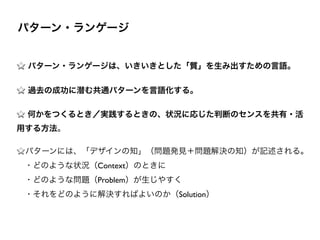 !
パターン・ランゲージは、いきいきとした「質」を生み出すための言語。
過去の成功に潜む共通パターンを言語化する。
何かをつくるとき／実践するときの、状況に応じた判断のセンスを共有・活
用する方法。	

パターンには、「デザインの知」（問題発見＋問題解決の知）が記述される。 
 ・どのような状況（Context）のときに 
 ・どのような問題（Problem）が生じやすく 
 ・それをどのように解決すればよいのか（Solution）
パターン・ランゲージ
 