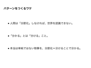 パターンをつくるワケ
● 人間は「分節化」しなければ、世界を認識できない。	

!
!
●「分かる」とは「分ける」こと。	

!
!
● 本当は単純ではない物事を、分節化＝分けることで分かる。
 