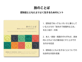 1．認知症であってもいきいきと暮らして
いる人たちの「前向きで実践的な工夫」
を広く紹介・共有
!
2．本人・家族・周囲のそれぞれが、具体
的にどのような行動を起こすことができ
るのかを記述
!
3．認知症とともに生きることについての
社会的な対話を促進
旅のことば
認知症とともによりよく生きるためのヒント
 