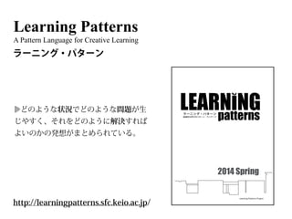 Learning Patterns
A Pattern Language for Creative Learning
http://learningpatterns.sfc.keio.ac.jp/
ラーニング・パターン
どのような状況でどのような問題が生
じやすく、それをどのように解決すれば
よいのかの発想がまとめられている。
Learning Patterns Project
April, 2014http://learningpatterns.sfc.keio.ac.jp/
Learning Patterns
No.0 学びのデザイン
No.1 学びのチャンス
No.2 つくることによる学び
No.3 学びをひらく
No.4 まずはつかる
No.5 まねぶことから
No.6 教わり上手になる
No.7 アウトプットから始まる学び
No.8 外国語の普段使い
No.9 学びのなかの遊び
No.10 学びの竜巻
No.11 知のワクワク！
No.12 量は質を生む
No.13 身体で覚える
No.14 言語のシャワー
No.15 成長の発見
No.16 動きのなかで考える
No.17 プロトタイピング
No.18 フィールドに飛び込む
No.19 鳥の眼と虫の眼
No.20 隠れた関係性から学ぶ
No.21 広げながら掘り下げる
No.22 探究への情熱
No.23 右脳と左脳のスイッチ
No.24 小さく生んで大きく育てる
No.25 魅せる力
No.26 「書き上げた」は道半ば
No.27 ゴール前のアクセル
No.28 学びの共同体をつくる
No.29 偶有的な出会い
No.30 ライバルをつくる
No.31 はなすことでわかる
No.32 教えることによる学び
No.33 断固たる決意
No.34 自分で考える
No.35 目的へのアプローチ
No.36 捨てる勇気
No.37 フロンティア・アンテナ
No.38 セルフプロデュース
No.39 突き抜ける
LearningPatterns:ラーニング・パターン̶創造的な学びのパターン・ランゲージ《2014Spring》
創造的な学びのパターン・ランゲージ
patternsラーニング・パターン
2014 Spring
 