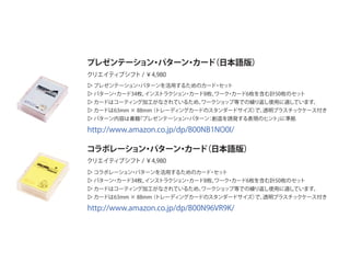 ▷ プレゼンテーション・パターンを活用するためのカード・セット
▷ パターン・カード34枚、インストラクション・カード8枚、ワーク・カード6枚を含む計50枚のセット
▷ カードはコーティング加工がなされているため、ワークショップ等での繰り返し使用に適しています。
▷ カードは63mm × 88mm（トレーディングカードのスタンダードサイズ）で、透明プラスチックケース付き
▷ パターン内容は書籍『プレゼンテーション・パターン：創造を誘発する表現のヒント』に準拠
プレゼンテーション・パターン・カード（日本語版）
コラボレーション・パターン・カード（日本語版）
クリエイティブシフト / ￥4,980
クリエイティブシフト / ￥4,980
▷ コラボレーション・パターンを活用するためのカード・セット
▷ パターン・カード34枚、インストラクション・カード8枚、ワーク・カード6枚を含む計50枚のセット
▷ カードはコーティング加工がなされているため、ワークショップ等での繰り返し使用に適しています。
▷ カードは63mm × 88mm（トレーディングカードのスタンダードサイズ）で、透明プラスチックケース付き
http://www.amazon.co.jp/dp/B00NB1NO0I/
http://www.amazon.co.jp/dp/B00N96VR9K/
 