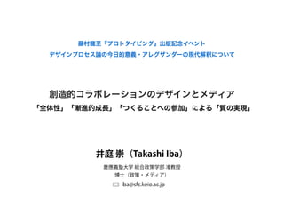 創造的コラボレーションのデザインとメディア
藤村龍至『プロトタイピング』出版記念イベント
井庭 崇（Takashi Iba）
iba@sfc.keio.ac.jp
慶應義塾大学 総合政策学部 准教授
博士（政策・メディア）
デザインプロセス論の今日的意義・アレグザンダーの現代解釈について
「全体性」「漸進的成長」「つくることへの参加」による「質の実現」
 