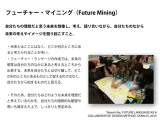 ・未来とはここにはなく、どこか別のところにあ
ると考えられることが多い。
・フューチャー・ランゲージの作成では、未来の
萌芽は自分たちのなかにあると考えるところから
出発する。未来を自分たちとは切り離して、どこ
か別のところにあるものとして捉えるのではなく、
自分たちから始まるものだと捉える。
!
・そのため、自分たちはどのような未来を理想だ
と考えているのかを、自分たちの暗黙的な願望や
思いも踏まえた上で、しっかりと見定める。
自分たちの理想だと思う未来を想像し、考え、語り合いながら、自分たちのなから
未来の考えやイメージを掘り起こすこと。
フューチャー・マイニング（Future Mining）
Takashi Iba, FUTURE LANGUAGE AS A
COLLABORATIVE DESIGN METHOD, COINs15, 2015
 