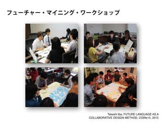 フューチャー・マイニング・ワークショップ
Takashi Iba, FUTURE LANGUAGE AS A
COLLABORATIVE DESIGN METHOD, COINs15, 2015
 