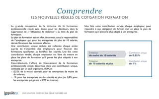 UNE SOLUTION PROPOSÉE PAR CBNM PARTNERS SAS
La grande innovation de la réforme de la formation
professionnelle réside sans doute, pour les décideurs, dans la
suppression de « l’obligation de dépenser » au titre du plan de
formation. 	

Le plan de formation est en effet, désormais, sous la responsabilité
de l’employeur qui, pour les entreprises de plus de 10 salariés,
décide librement des montants affectés. 	

Une contribution unique réduite est collectée chaque année
auprès de l’ensemble des employeurs pour ﬁnancer des
formations qualiﬁantes au bénéﬁce des salariés. Une fois cette
contribution versée, chaque employeur est libre de mettre en
place les plans de formation qu’il pense les plus adaptés à son
entreprise.	

Concrètement, l’effort de ﬁnancement de la formation
professionnelle réside désormais dans une contribution unique,
collectée par un seul organisme, l’OPCA: 	

0,55% de la masse salariale pour les entreprises de moins de
dix salariés; 	

1% pour les entreprises de dix salariés et plus (ou 0,8% pour
les entreprises qui gèrent le CPF en interne). 	

Une fois cette contribution versée, chaque employeur, pour
répondre à son obligation de former, met en place le plan de
formation qu’il pense le plus adapté à son entreprise.	

Comprendre
LES NOUVELLES RÈGLES DE COTISATION FORMATION
 