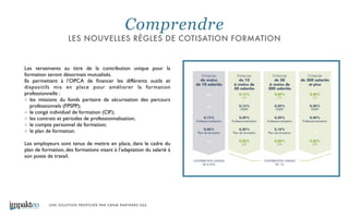 UNE SOLUTION PROPOSÉE PAR CBNM PARTNERS SAS
Les versements au titre de la contribution unique pour la
formation seront désormais mutualisés. 	

Ils permettent à l’OPCA de ﬁnancer les différents outils et
dispositifs mis en place pour améliorer la formation
professionnelle : 	

les missions du fonds paritaire de sécurisation des parcours
professionnels (FPSPP); 	

le congé individuel de formation (CIF); 	

les contrats et périodes de professionnalisation; 	

le compte personnel de formation;	

le plan de formation. 	

!
Les employeurs sont tenus de mettre en place, dans le cadre du
plan de formation, des formations visant à l’adaptation du salarié à
son poste de travail.
Comprendre
LES NOUVELLES RÈGLES DE COTISATION FORMATION
 