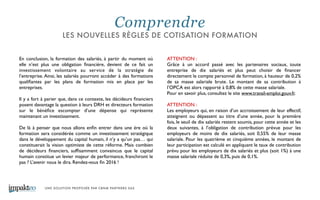UNE SOLUTION PROPOSÉE PAR CBNM PARTNERS SAS
En conclusion, la formation des salariés, à partir du moment où
elle n’est plus une obligation ﬁnancière, devient de ce fait un
investissement volontaire au service de la stratégie de
l’entreprise. Ainsi, les salariés pourront accéder à des formations
qualiﬁantes par les plans de formation mis en place par les
entreprises. 	

!
Il y a fort à parier que, dans ce contexte, les décideurs ﬁnanciers
posent davantage la question à leurs DRH et directeurs formation
sur le bénéﬁce escompter d’une dépense qui représente
maintenant un investissement. 	

!
De là à penser que nous allons enﬁn entrer dans une ère où la
formation sera considérée comme un investissement stratégique
dans le développement du capital humain, il n’y a qu’un pas… qui
constituerait la vision optimiste de cette réforme. Mais combien
de décideurs ﬁnanciers, sufﬁsamment convaincus que le capital
humain constitue un levier majeur de performance, franchiront le
pas ? L’avenir nous le dira. Rendez-vous ﬁn 2016 !	

ATTENTION : 	

Grâce à un accord passé avec les partenaires sociaux, toute
entreprise de dix salariés et plus peut choisir de ﬁnancer
directement le compte personnel de formation, à hauteur de 0,2%
de sa masse salariale brute. Le montant de sa contribution à
l’OPCA est alors rapporté à 0,8% de cette masse salariale. 	

Pour en savoir plus, consultez le site www.travail-emploi.gouv.fr.	

!
ATTENTION : 	

Les employeurs qui, en raison d’un accroissement de leur effectif,
atteignent ou dépassent au titre d’une année, pour la première
fois, le seuil de dix salariés restent soumis, pour cette année et les
deux suivantes, à l’obligation de contribution prévue pour les
employeurs de moins de dix salariés, soit 0,55% de leur masse
salariale. Pour les quatrième et cinquième années, le montant de
leur participation est calculé en appliquant le taux de contribution
prévu pour les employeurs de dix salariés et plus (soit 1%) à une
masse salariale réduite de 0,3%, puis de 0,1%.	

Comprendre
LES NOUVELLES RÈGLES DE COTISATION FORMATION
 