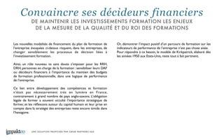 UNE SOLUTION PROPOSÉE PAR CBNM PARTNERS SAS
Les nouvelles modalités de ﬁnancement du plan de formation de
l’entreprise évoquées ci-dessus risquent, dans les entreprises, de
changer sensiblement les processus de décision liées à
l’investissement formation. 	

!
Ainsi, un rôle nouveau va sans doute s’imposer pour les RRH,
DRH, personnes en charge de la formation : sensibiliser leurs DAF
ou décideurs ﬁnanciers à l’importance du maintien des budgets
de formation professionnelle, dans une logique de performance
de l’entreprise. 	

!
Ce lien entre développement des compétences et formation
n’était pas nécessairement très en lumière en France,
contrairement à grand nombre de pays anglo-saxons. L’obligation
légale de former a souvent occulté l’importance stratégique de
former, et les réﬂexions autour du capital humain et leur prise en
compte dans la stratégie des entreprises reste encore timide dans
l’hexagone. 	

Or, démontrer l’impact positif d’un parcours de formation sur les
indicateurs de performance de l’entreprise n’est pas chose aisée.	

Pour répondre à ce besoin, le modèle de Kirkpatrick, élaboré dès
les années 1950 aux Etats-Unis, reste tout à fait pertinent.
Convaincre ses décideurs financiers
DE MAINTENIR LES INVESTISSEMENTS FORMATION LES ENJEUX
DE LA MESURE DE LA QUALITÉ ET DU ROI DES FORMATIONS
 