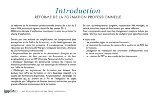 UNE SOLUTION PROPOSÉE PAR CBNM PARTNERS SAS
Introduction
RÉFORME DE LA FORMATION PROFESSIONNELLE
La réforme de la formation professionnelle émane de la loi du 5
mars 2014, entrée en vigueur depuis le 1er janvier 2015.	

Différents décrets d’application continuent à venir en préciser le
champ d’application. 	

!
Dictée par une volonté de simpliﬁcation, de compétitivité (des
entreprises et de l’offre de formation), et de développement des
compétences, cette loi présente 4 conséquences immédiates,
résumées par Emmanuelle Wargon, Déléguée Générale à l’Emploi
et à la Formation professionnelle : 	

- Responsabiliser les salariés et les demandeurs d’emploi en les
rendant acteurs de leur parcours de formation et de leur
employabilité grâce au CPF (Compte Personnel de Formation), 	

- Impliquer davantage les partenaires sociaux, les régions, les
branches professionnelles, qui ont davantage de réﬂexion à mener
sur l’offre de formation, 	

- Challenger les organismes de formation qui doivent faire
évoluer leur offre de formation et être davantage attentifs à la
qualité des formations dispensées,-	

Responsabiliser davantage les
entreprises qui, au travers de la ﬁn de l’obligation de payer,
remplacée par l’obligation de former, devront rechercher une plus
grande efﬁcacité économique de la formation.	

En tant qu’entrepreneur, dirigeant, responsable RH, manager, ou
salarié, vous êtes impacté directement par cette réforme. 	

Pour comprendre quels sont les changements majeurs induits par
cette réforme, nous avons choisi de souligner plus spéciﬁquement 	

!
4 sujets clés : 	

Les nouvelles règles de cotisation formation,	

La nécessité de repenser la mesure de la qualité et du ROI des
formations,	

L’obligation de réalisation des entretiens professionnels tous
les deux ans pour chaque salarié,	

La création du CPF et son mode de fonctionnement.
 