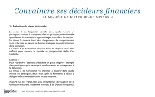 UNE SOLUTION PROPOSÉE PAR CBNM PARTNERS SAS
3 - Evaluation du niveau de transfert
!
Le niveau 3 de Kirpatrick identiﬁe dans quelle mesure un
participant a réussi à transposer, dans sa pratique professionnelle
quotidienne, les concepts et apprentissages issus de sa formation. 	

Le niveau 3 mesure donc des changements de comportement
réels et la mise en œuvre de bonnes pratiques issues directement
de la formation. 	

Le niveau 3 de Kirkpatrick requiert donc de disposer d’un délai
sufﬁsant pour mesurer la montée en compétences réelle d’un
invidividu. 	

	

Exemple : 	

Pour reprendre l’exemple précédent, on peut imaginer l’exemple
d’un participant qui a participé à une formation en management à
la délégation. 	

Le niveau 3 de Kirkpatrick va chercher à illustrer dans quelle
mesure ce participant, deux mois après la formation, a réussi à
déléguer efﬁcacement certaines de ses missions. 	

!
Aujourd’hui, en France, très peu de systèmes d’évaluation de la
formation mesurent réellement le niveau 3 de Donald Kirkpatrick.
Convaincre ses décideurs financiers
LE MODÈLE DE KIRKPATRICK : NIVEAU 3
 