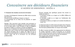 UNE SOLUTION PROPOSÉE PAR CBNM PARTNERS SAS
4 - Evaluation des résultats concrets de la formation
!
Le niveau 4 de Kirkpatrick s’intéresse aux effets réels et concrets
de la formation. 	

On parle souvent de ROI pour évoquer ce niveau 4. 	

La caractéristique de ce niveau est de présenter un aspect
quantitatif. 	

!
Exemple : Pour poursuivre notre exemple, notre participant au
séminaire de formation à la délégation aura peut-être, souhaitons-
le, mis en place, grâce à cette formation, un plan de délégation
formalisé, et réalisé un ou plusieurs entretien de délégation. 	

Dans ce cas, si l’indicateur de résultat de la formation, avant son
déploiement, a été le nombre de missions déléguées effectivement
par chaque participant dans le respect des règles de l’art, le
participant, et éventuellement sa hiérarchie, sera alors capable de
mesure l’effet réel de la formation sur les pratiques
professionnelles. 	

!
!
!
D’autres exemples plus spéciﬁques peuvent être donnés en
matière de niveau 4 : 	

la formation a-t-elle eu un impact sur le chiffre d’affaires de
notre entité ? 	

la formation a-t-elle eu un impact sur l’amélioration des
indicateurs qualité ? 	

la formation a-t-elle eu un impact sur le nombre d’accidents du
travail ? etc. 	

!
La mesure du niveau 4, si elle est plus que jamais mise à l’honneur
et recherchée depuis la mise en œuvre, en France, de la réforme
de la formation professionnelle, n’en est pas moins sensible. 	

!
En effet, il convient de déﬁnir très soigneusement les indicateurs
de résultat recherchés à travers la formation, car ils peuvent
souvent être inﬂuencés par d’autres variables de l’environnement.
Nous conseillons donc de choisir avec soin ces indicateurs. 	

Pour en savoir plus, contactez nos experts : 	

service@cbnmpartners.com	

Convaincre ses décideurs financiers
LE MODÈLE DE KIRKPATRICK : NIVEAU 4
 