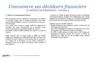 UNE SOLUTION PROPOSÉE PAR CBNM PARTNERS SAS
5 - Retour sur investissement ﬁnancier
!
Plus récemment, certains chercheurs et consultants ont élaboré
un cinquième niveau dans le modèle de Kirpatrick. Ce niveau
mesure, selon JJ Phillips, le retour sur investissement « ﬁnancier »
de la formation. 	

Il se calcule alors comme la marge réelle d’un dispositif de
formation, les coûts opérationnels de la formation étant
soustraits des bénéﬁces quantitatifs identifés en niveau 4. 	

Les experts restent toutefois prudents par rapport à ce type de
mesure. 	

!
Roger Kaufman, dans un article publié en 2000 par l’ASTD,
explique par exemple que le ROI réside bien dans le niveau 4 de
Kirpatrick et que le niveau 5, s’il doit exister, doit se concentrer
sur l’impact de la formation sur les acteurs extérieurs à
l’entreprise ayant mis en place la formation : clients, société au
sens large, etc. 	

!
1. Kaufman, R. (1996). Strategic Thinking: A Guide to Identifying
and Solving Problems. Arlington, VA. & Washington, D.C. Jointly
published by the American Society for Training & Development
and the International Society for Performance Improvement. 	

!
Quelques mots sur Donald Kirpatrick : 	

Donald Kirkpatrick était professeur émérite à l’Université du
Winsconsin, aux Etats-Unis. 	

Dès 1954, il développe une théorie de l’évaluation des actions
de formation dans le cadre de sa thèse universitaire. 	

En 1959, il publie plusieurs articles dans le US Training and
Development Journal, articles plus connus à travers la
publication en 1994 d’un de ses ouvrages phares intitulés
Evaluating Training Programs.
Convaincre ses décideurs financiers
LE MODÈLE DE KIRKPATRICK : NIVEAU 5
 