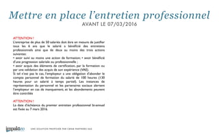 UNE SOLUTION PROPOSÉE PAR CBNM PARTNERS SAS
ATTENTION !	

L’entreprise de plus de 50 salariés doit être en mesure de justiﬁer
tous les 6 ans que le salarié a bénéﬁcié des entretiens
professionnels ainsi que de deux au moins des trois actions
suivantes: 	

• avoir suivi au moins une action de formation; • avoir bénéﬁcié
d’une progression salariale ou professionnelle ; 	

• avoir acquis des éléments de certiﬁcation, par la formation ou
par une validation des acquis de son expérience (VAE). 	

Si tel n’est pas le cas, l’employeur a une obligation d’abonder le
compte personnel de formation du salarié de 100 heures (130
heures pour un salarié à temps partiel). Les instances de
représentation du personnel et les partenaires sociaux alertent
l’employeur en cas de manquement, et les abondements peuvent
être contrôlés	

!
ATTENTION !	

La date d’échéance du premier entretien professionnel bi-annuel
est ﬁxée au 7 mars 2016.
Mettre en place l’entretien professionnel
AVANT LE 07/03/2016
 