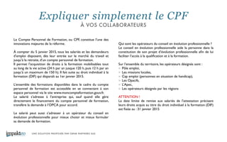 UNE SOLUTION PROPOSÉE PAR CBNM PARTNERS SAS
Le Compte Personnel de Formation, ou CPF, constitue l’une des
innovations majeures de la réforme. 	

!
À compter du 5 janvier 2015, tous les salariés et les demandeurs
d’emploi disposent, dès leur entrée sur le marché du travail et
jusqu’à la retraite, d’un compte personnel de formation. 	

Il permet l’acquisition de droits à la formation mobilisables tout
au long de la vie active (24 h par an jusque 120 h, puis 12 h par an
jusqu’à un maximum de 150 h). Il fait suite au droit individuel à la
formation (DIF) qui disparaît au 1er janvier 2015. 	

!
L’ensemble des formations disponibles dans le cadre du compte
personnel de formation est accessible en se connectant à son
espace personnel via le site www.moncompteformation.gouv.fr. 	

Le salarié s’adresse à l’entreprise qui, sauf quand elle gère
directement le ﬁnancement du compte personnel de formation,
transfère la demande à l’OPCA pour accord. 	

!
Le salarié peut aussi s’adresser à un opérateur du conseil en
évolution professionnelle pour mieux choisir et mieux formuler
sa demande de formation.	

!
Qui sont les opérateurs du conseil en évolution professionnelle ? 	

Le conseil en évolution professionnelle aide la personne dans la
constitution de son projet d’évolution professionnelle aﬁn de lui
faciliter l’accès à la qualiﬁcation et à la formation.	

!
Sur l’ensemble du territoire, les opérateurs désignés sont : 	

Pôle emploi, 	

Les missions locales,	

Cap emploi (personnes en situation de handicap), 	

Les Opacifs, 	

L’Apec, 	

Les opérateurs désignés par les régions	

!
ATTENTION !	

La date limite de remise aux salariés de l’attestation précisant
leurs droits acquis au titre du droit individuel à la formation (DIF)
est ﬁxée au : 31 janvier 2015 	

Expliquer simplement le CPF
À VOS COLLABORATEURS
 