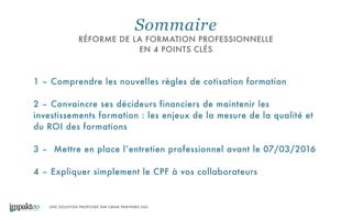 UNE SOLUTION PROPOSÉE PAR CBNM PARTNERS SAS
Sommaire
RÉFORME DE LA FORMATION PROFESSIONNELLE
EN 4 POINTS CLÉS
1 – Comprendre les nouvelles règles de cotisation formation
!
2 – Convaincre ses décideurs financiers de maintenir les
investissements formation : les enjeux de la mesure de la qualité et
du ROI des formations
!
3 – Mettre en place l’entretien professionnel avant le 07/03/2016
!
4 – Expliquer simplement le CPF à vos collaborateurs
 