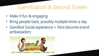 Gamification & Second Screen
• Make it fun & engaging
• Bring people back, possibly multiple times a day
• Gamified Social experience > Fans become brand
ambassadors
 